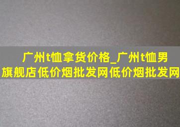 广州t恤拿货价格_广州t恤男旗舰店(低价烟批发网)(低价烟批发网)