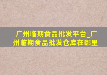 广州临期食品批发平台_广州临期食品批发仓库在哪里