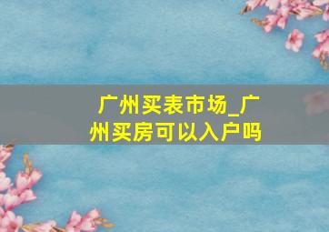 广州买表市场_广州买房可以入户吗