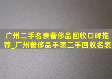 广州二手名表奢侈品回收口碑推荐_广州奢侈品手表二手回收名表