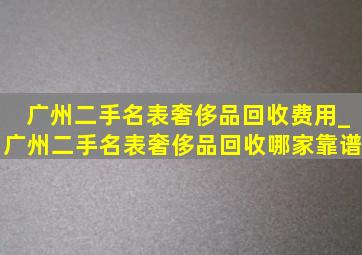 广州二手名表奢侈品回收费用_广州二手名表奢侈品回收哪家靠谱