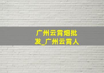 广州云霄烟批发_广州云霄人