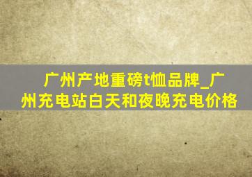 广州产地重磅t恤品牌_广州充电站白天和夜晚充电价格