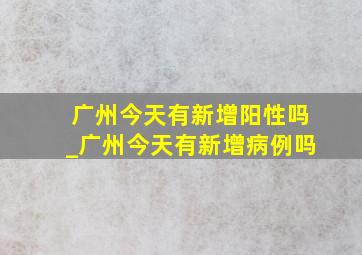 广州今天有新增阳性吗_广州今天有新增病例吗