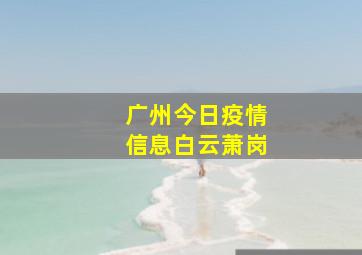 广州今日疫情信息白云萧岗