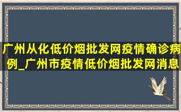 广州从化(低价烟批发网)疫情确诊病例_广州市疫情(低价烟批发网)消息今天新增病例