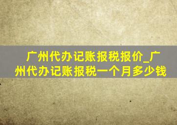 广州代办记账报税报价_广州代办记账报税一个月多少钱