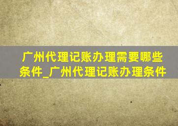 广州代理记账办理需要哪些条件_广州代理记账办理条件