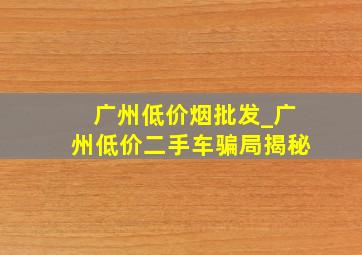 广州低价烟批发_广州低价二手车骗局揭秘