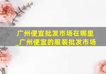 广州便宜批发市场在哪里_广州便宜的服装批发市场