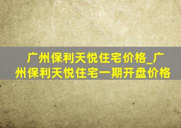 广州保利天悦住宅价格_广州保利天悦住宅一期开盘价格