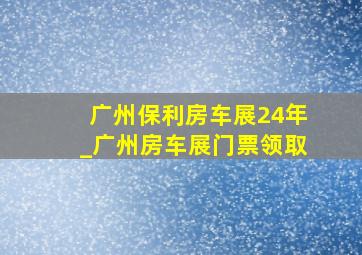 广州保利房车展24年_广州房车展门票领取