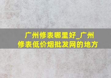 广州修表哪里好_广州修表(低价烟批发网)的地方