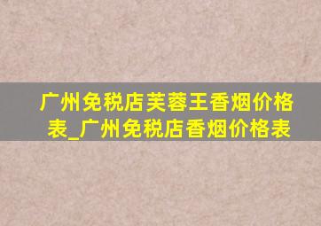 广州免税店芙蓉王香烟价格表_广州免税店香烟价格表