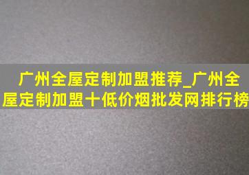 广州全屋定制加盟推荐_广州全屋定制加盟十(低价烟批发网)排行榜