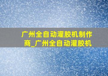 广州全自动灌胶机制作商_广州全自动灌胶机