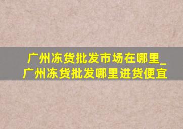 广州冻货批发市场在哪里_广州冻货批发哪里进货便宜