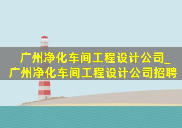 广州净化车间工程设计公司_广州净化车间工程设计公司招聘