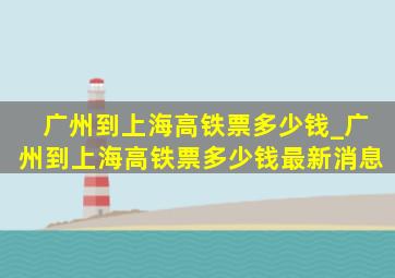 广州到上海高铁票多少钱_广州到上海高铁票多少钱最新消息