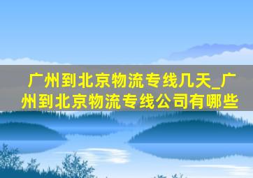 广州到北京物流专线几天_广州到北京物流专线公司有哪些