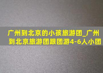 广州到北京的小孩旅游团_广州到北京旅游团跟团游4-6人小团