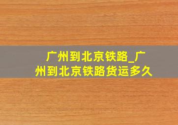 广州到北京铁路_广州到北京铁路货运多久