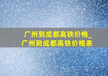 广州到成都高铁价格_广州到成都高铁价格表