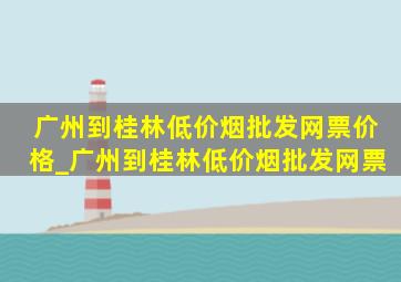 广州到桂林(低价烟批发网)票价格_广州到桂林(低价烟批发网)票