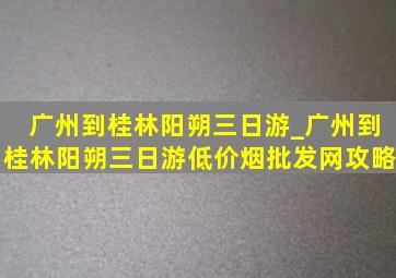 广州到桂林阳朔三日游_广州到桂林阳朔三日游(低价烟批发网)攻略