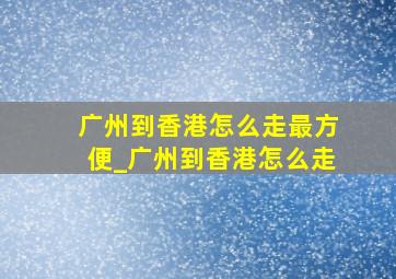 广州到香港怎么走最方便_广州到香港怎么走