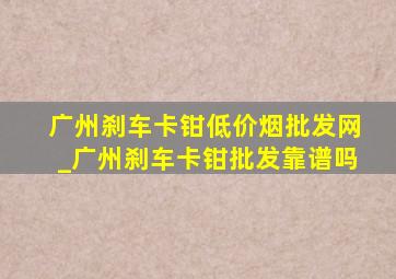 广州刹车卡钳(低价烟批发网)_广州刹车卡钳批发靠谱吗