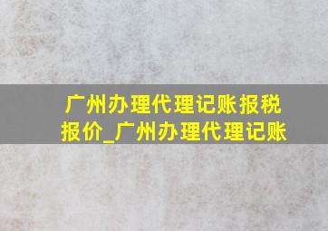 广州办理代理记账报税报价_广州办理代理记账