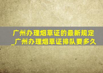 广州办理烟草证的最新规定_广州办理烟草证排队要多久