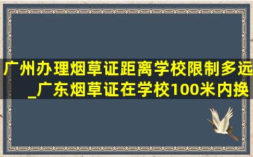 广州办理烟草证距离学校限制多远_广东烟草证在学校100米内换证规定