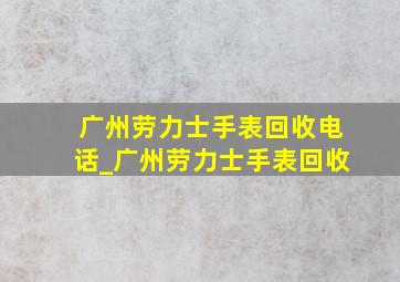 广州劳力士手表回收电话_广州劳力士手表回收