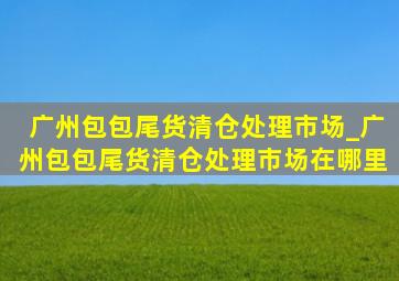 广州包包尾货清仓处理市场_广州包包尾货清仓处理市场在哪里