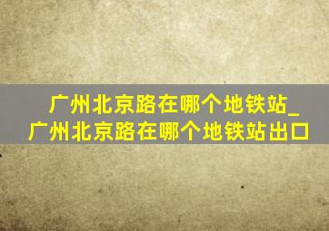 广州北京路在哪个地铁站_广州北京路在哪个地铁站出口