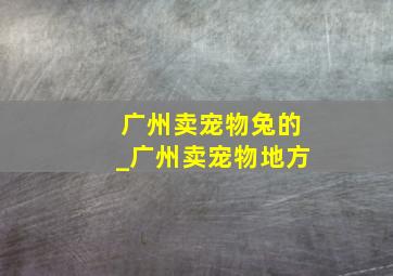 广州卖宠物兔的_广州卖宠物地方