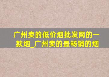 广州卖的(低价烟批发网)的一款烟_广州卖的最畅销的烟