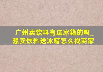 广州卖饮料有送冰箱的吗_想卖饮料送冰箱怎么找商家