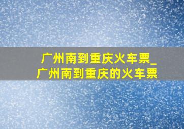 广州南到重庆火车票_广州南到重庆的火车票