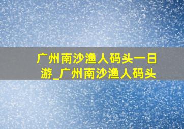 广州南沙渔人码头一日游_广州南沙渔人码头