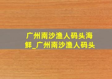 广州南沙渔人码头海鲜_广州南沙渔人码头