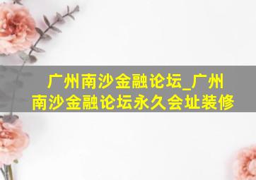 广州南沙金融论坛_广州南沙金融论坛永久会址装修