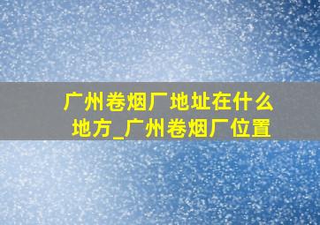 广州卷烟厂地址在什么地方_广州卷烟厂位置