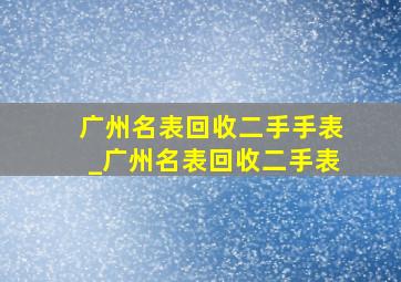 广州名表回收二手手表_广州名表回收二手表