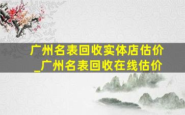 广州名表回收实体店估价_广州名表回收在线估价