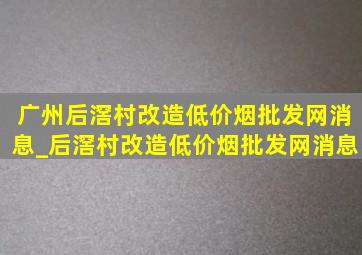 广州后滘村改造(低价烟批发网)消息_后滘村改造(低价烟批发网)消息