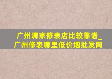 广州哪家修表店比较靠谱_广州修表哪里(低价烟批发网)