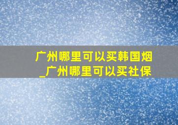 广州哪里可以买韩国烟_广州哪里可以买社保